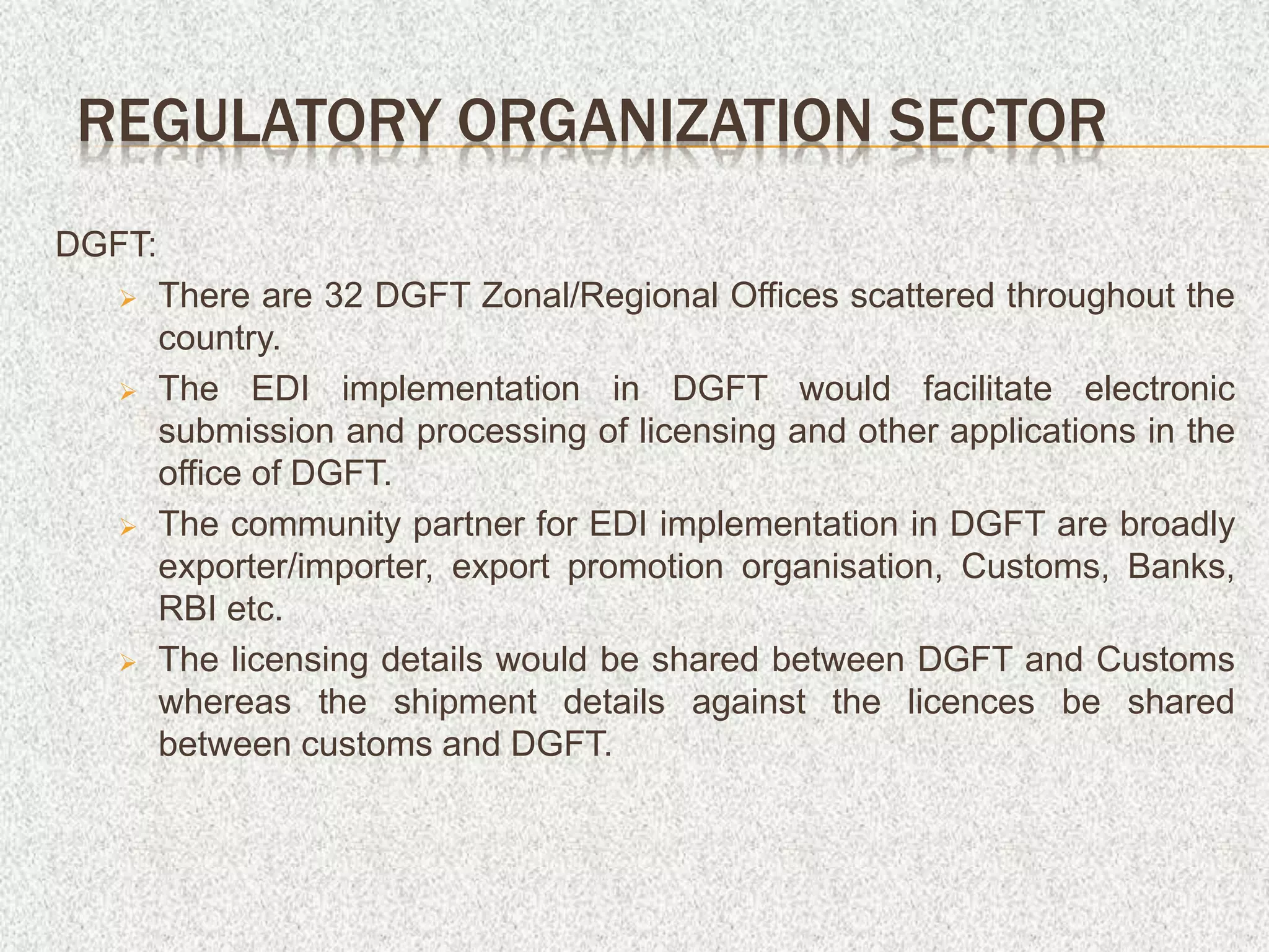 DGFT:
 There are 32 DGFT Zonal/Regional Offices scattered throughout the
country.
 The EDI implementation in DGFT would facilitate electronic
submission and processing of licensing and other applications in the
office of DGFT.
 The community partner for EDI implementation in DGFT are broadly
exporter/importer, export promotion organisation, Customs, Banks,
RBI etc.
 The licensing details would be shared between DGFT and Customs
whereas the shipment details against the licences be shared
between customs and DGFT.
REGULATORY ORGANIZATION SECTOR
 
