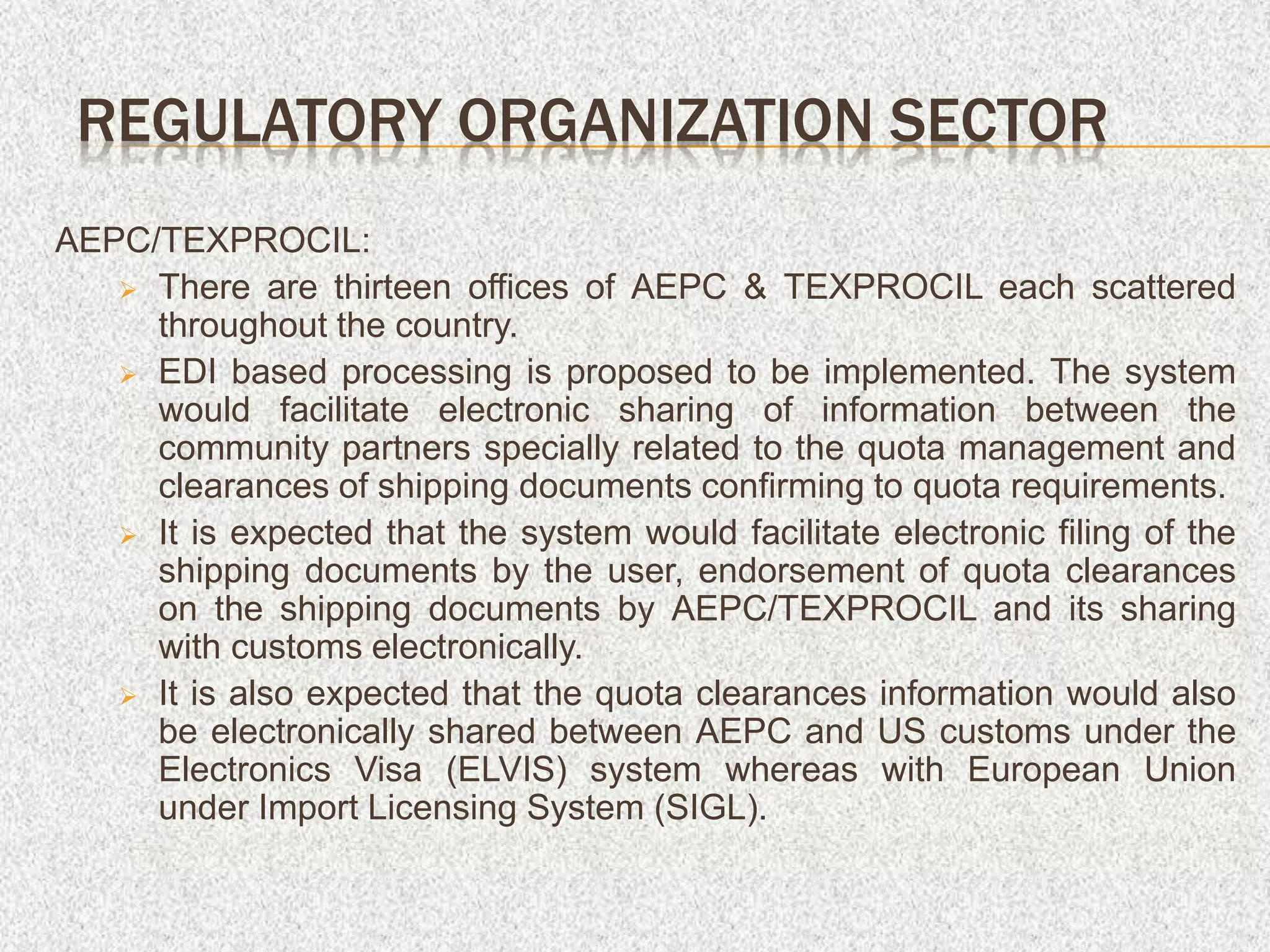 AEPC/TEXPROCIL:
 There are thirteen offices of AEPC & TEXPROCIL each scattered
throughout the country.
 EDI based processing is proposed to be implemented. The system
would facilitate electronic sharing of information between the
community partners specially related to the quota management and
clearances of shipping documents confirming to quota requirements.
 It is expected that the system would facilitate electronic filing of the
shipping documents by the user, endorsement of quota clearances
on the shipping documents by AEPC/TEXPROCIL and its sharing
with customs electronically.
 It is also expected that the quota clearances information would also
be electronically shared between AEPC and US customs under the
Electronics Visa (ELVIS) system whereas with European Union
under Import Licensing System (SIGL).
REGULATORY ORGANIZATION SECTOR
 
