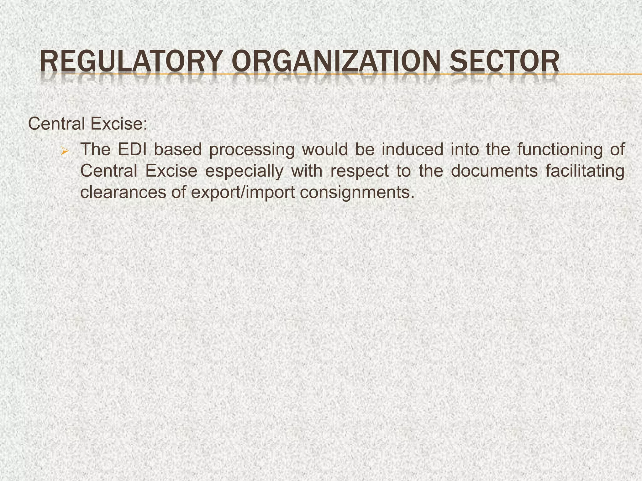 Central Excise:
 The EDI based processing would be induced into the functioning of
Central Excise especially with respect to the documents facilitating
clearances of export/import consignments.
REGULATORY ORGANIZATION SECTOR
 