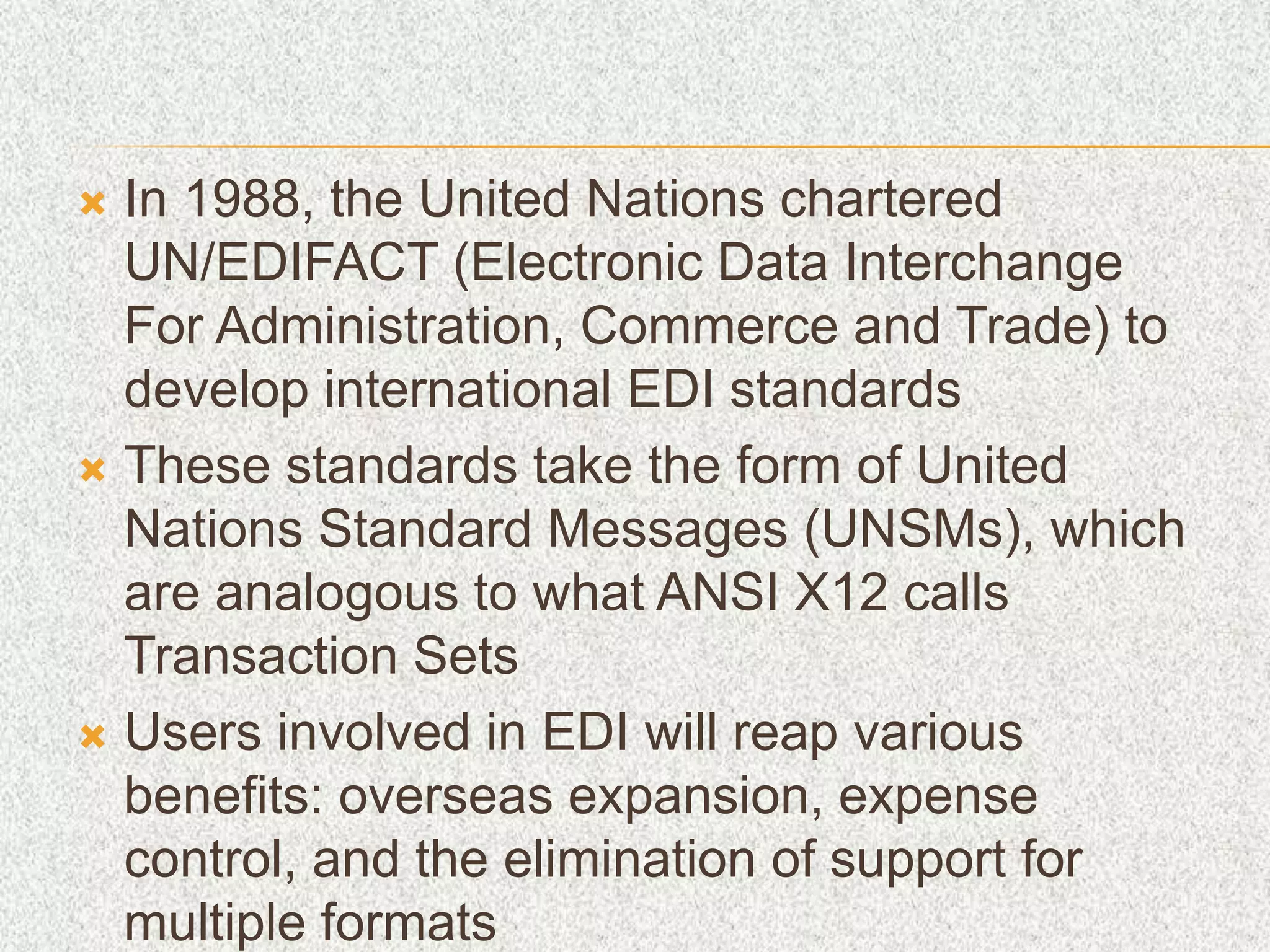  In 1988, the United Nations chartered
UN/EDIFACT (Electronic Data Interchange
For Administration, Commerce and Trade) to
develop international EDI standards
 These standards take the form of United
Nations Standard Messages (UNSMs), which
are analogous to what ANSI X12 calls
Transaction Sets
 Users involved in EDI will reap various
benefits: overseas expansion, expense
control, and the elimination of support for
multiple formats
 