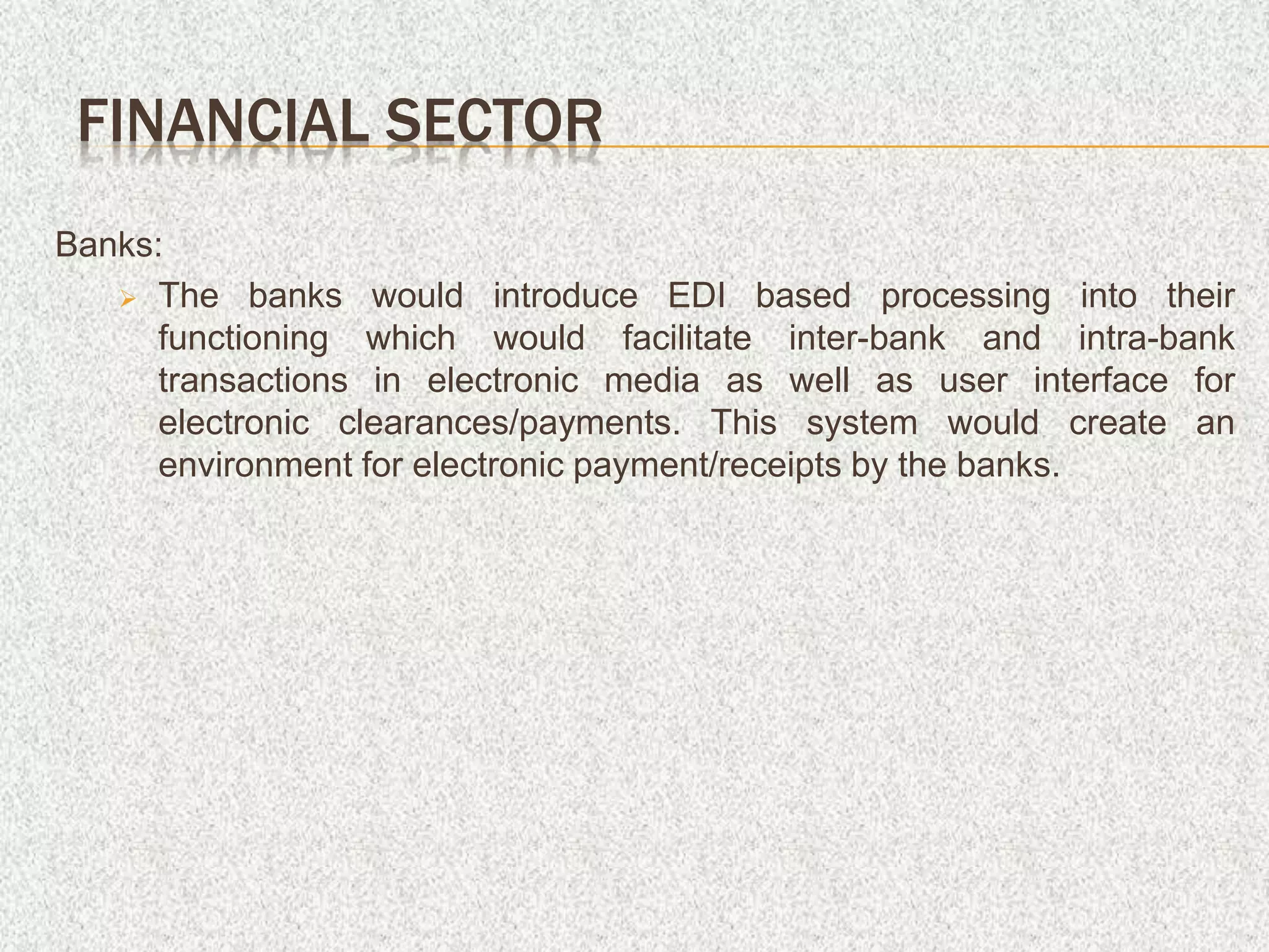 Banks:
 The banks would introduce EDI based processing into their
functioning which would facilitate inter-bank and intra-bank
transactions in electronic media as well as user interface for
electronic clearances/payments. This system would create an
environment for electronic payment/receipts by the banks.
FINANCIAL SECTOR
 