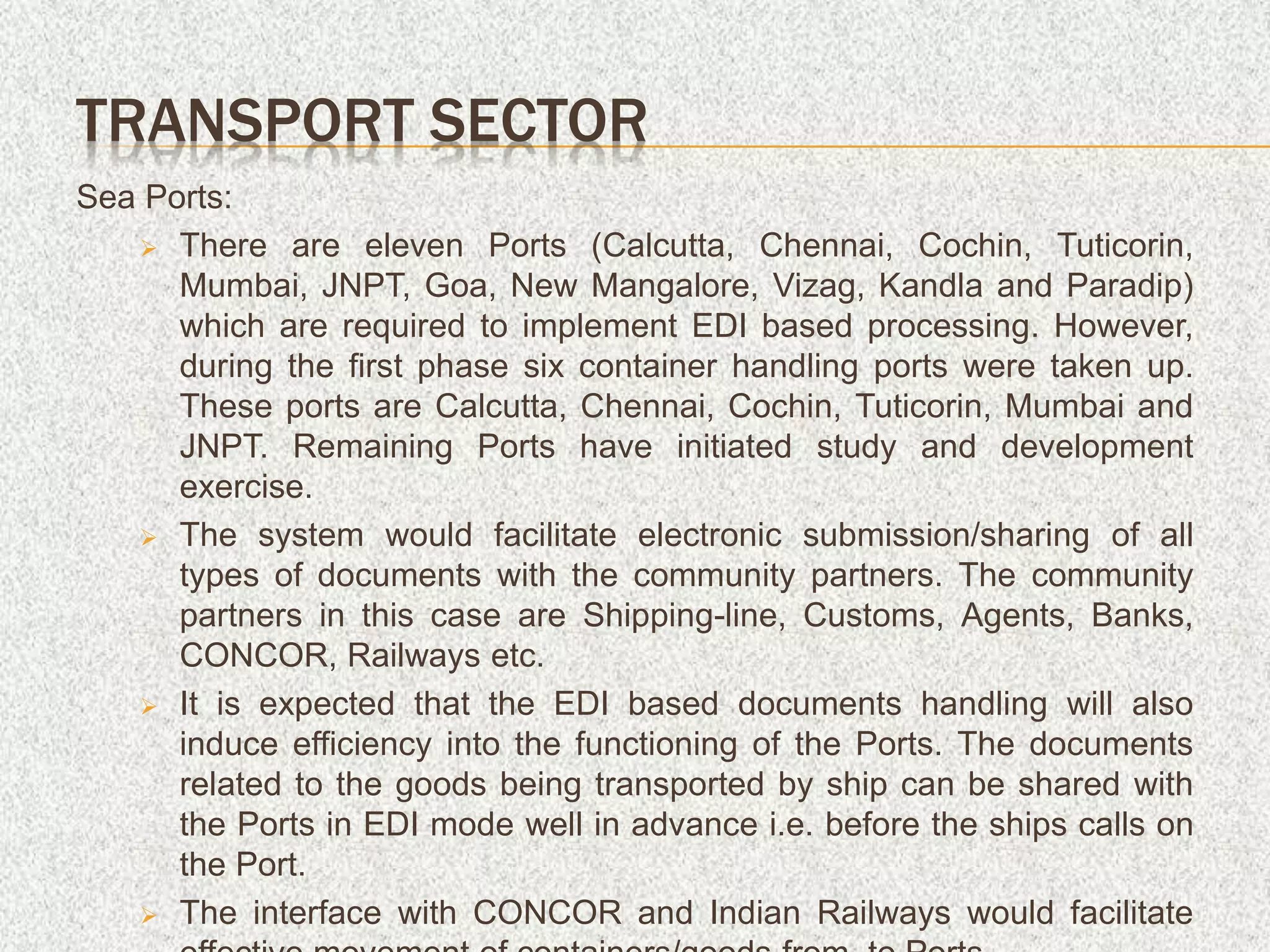 Sea Ports:
 There are eleven Ports (Calcutta, Chennai, Cochin, Tuticorin,
Mumbai, JNPT, Goa, New Mangalore, Vizag, Kandla and Paradip)
which are required to implement EDI based processing. However,
during the first phase six container handling ports were taken up.
These ports are Calcutta, Chennai, Cochin, Tuticorin, Mumbai and
JNPT. Remaining Ports have initiated study and development
exercise.
 The system would facilitate electronic submission/sharing of all
types of documents with the community partners. The community
partners in this case are Shipping-line, Customs, Agents, Banks,
CONCOR, Railways etc.
 It is expected that the EDI based documents handling will also
induce efficiency into the functioning of the Ports. The documents
related to the goods being transported by ship can be shared with
the Ports in EDI mode well in advance i.e. before the ships calls on
the Port.
 The interface with CONCOR and Indian Railways would facilitate
TRANSPORT SECTOR
 