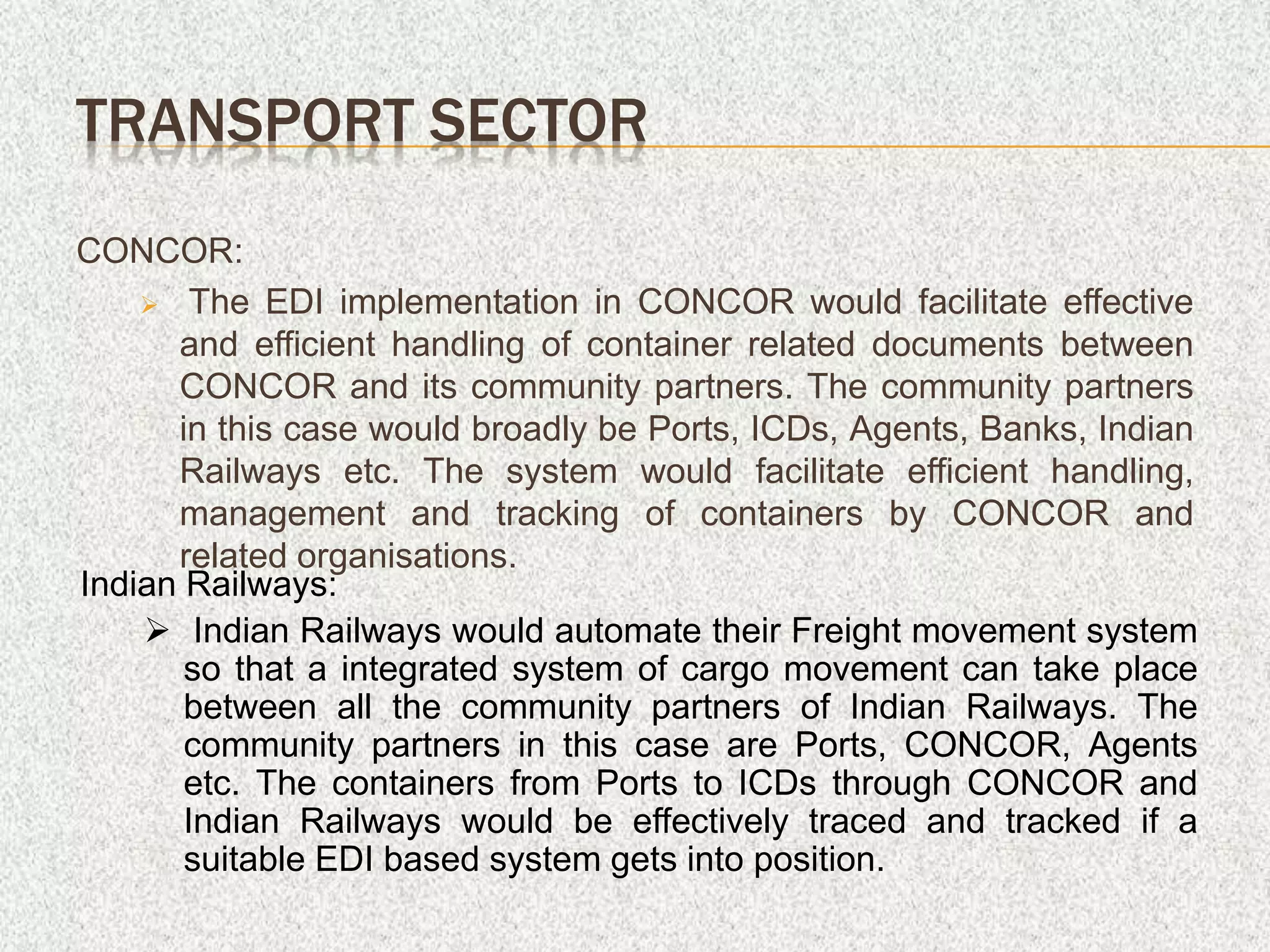 CONCOR:
 The EDI implementation in CONCOR would facilitate effective
and efficient handling of container related documents between
CONCOR and its community partners. The community partners
in this case would broadly be Ports, ICDs, Agents, Banks, Indian
Railways etc. The system would facilitate efficient handling,
management and tracking of containers by CONCOR and
related organisations.
TRANSPORT SECTOR
Indian Railways:
 Indian Railways would automate their Freight movement system
so that a integrated system of cargo movement can take place
between all the community partners of Indian Railways. The
community partners in this case are Ports, CONCOR, Agents
etc. The containers from Ports to ICDs through CONCOR and
Indian Railways would be effectively traced and tracked if a
suitable EDI based system gets into position.
 