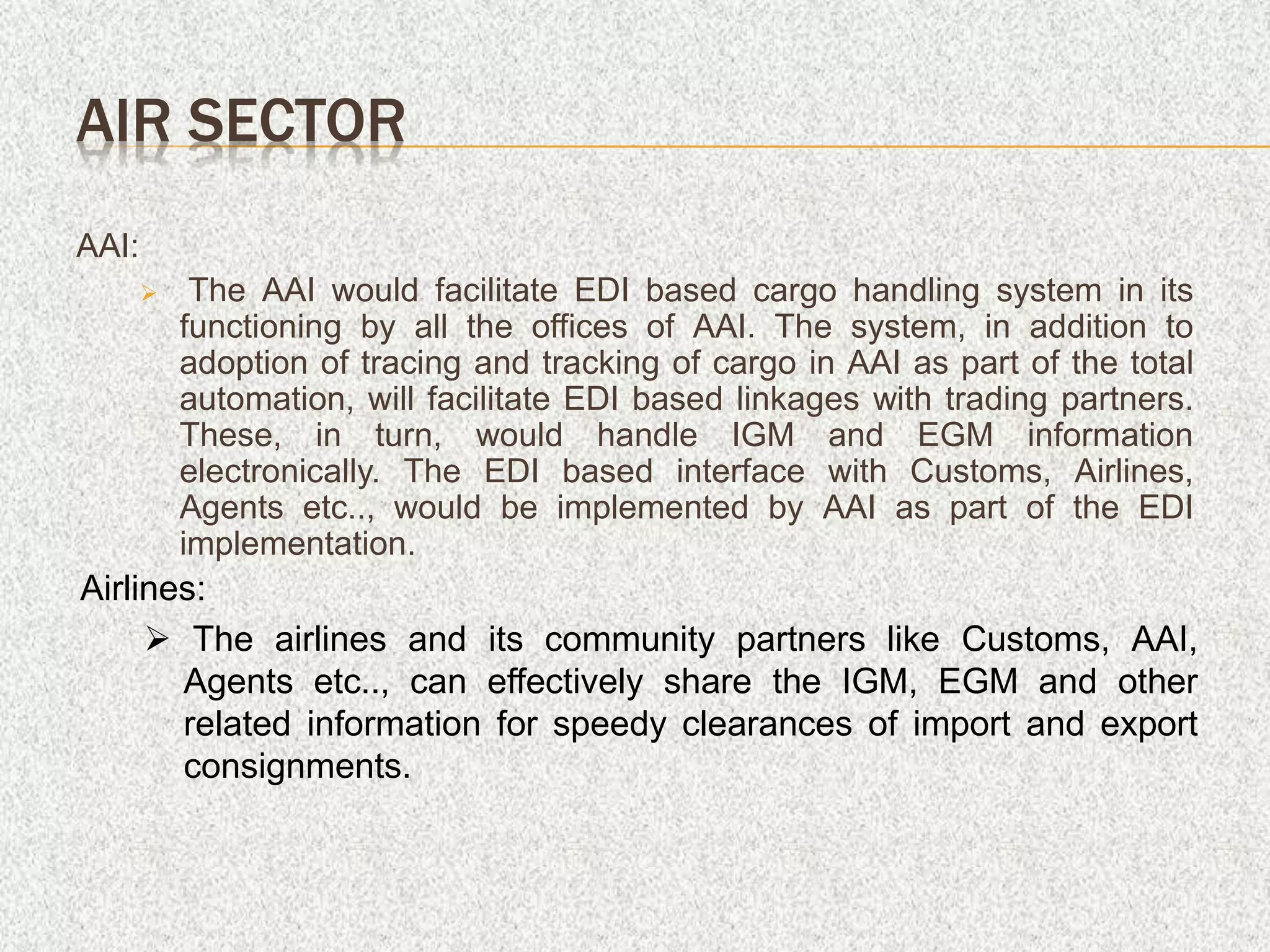 AAI:
 The AAI would facilitate EDI based cargo handling system in its
functioning by all the offices of AAI. The system, in addition to
adoption of tracing and tracking of cargo in AAI as part of the total
automation, will facilitate EDI based linkages with trading partners.
These, in turn, would handle IGM and EGM information
electronically. The EDI based interface with Customs, Airlines,
Agents etc.., would be implemented by AAI as part of the EDI
implementation.
AIR SECTOR
Airlines:
 The airlines and its community partners like Customs, AAI,
Agents etc.., can effectively share the IGM, EGM and other
related information for speedy clearances of import and export
consignments.
 