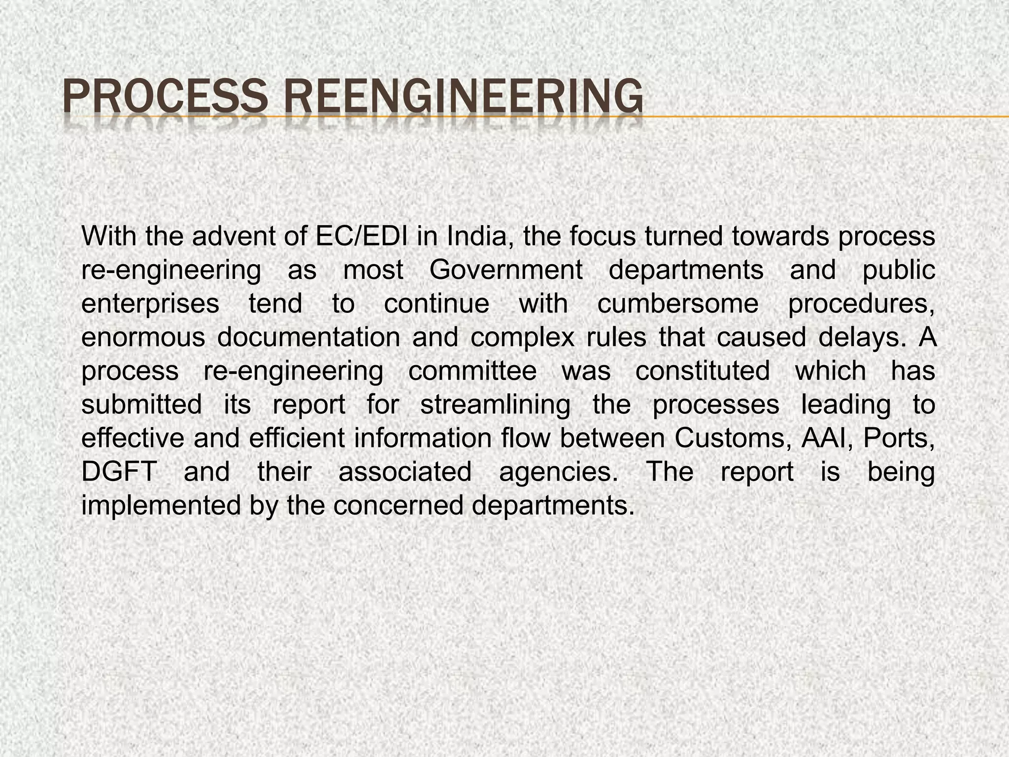 PROCESS REENGINEERING
With the advent of EC/EDI in India, the focus turned towards process
re-engineering as most Government departments and public
enterprises tend to continue with cumbersome procedures,
enormous documentation and complex rules that caused delays. A
process re-engineering committee was constituted which has
submitted its report for streamlining the processes leading to
effective and efficient information flow between Customs, AAI, Ports,
DGFT and their associated agencies. The report is being
implemented by the concerned departments.
 
