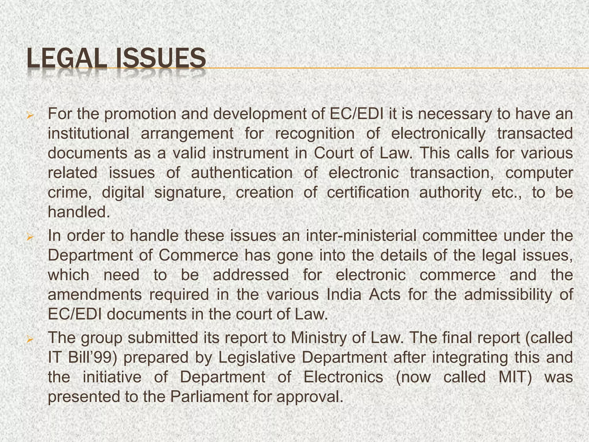 LEGAL ISSUES
 For the promotion and development of EC/EDI it is necessary to have an
institutional arrangement for recognition of electronically transacted
documents as a valid instrument in Court of Law. This calls for various
related issues of authentication of electronic transaction, computer
crime, digital signature, creation of certification authority etc., to be
handled.
 In order to handle these issues an inter-ministerial committee under the
Department of Commerce has gone into the details of the legal issues,
which need to be addressed for electronic commerce and the
amendments required in the various India Acts for the admissibility of
EC/EDI documents in the court of Law.
 The group submitted its report to Ministry of Law. The final report (called
IT Bill’99) prepared by Legislative Department after integrating this and
the initiative of Department of Electronics (now called MIT) was
presented to the Parliament for approval.
 