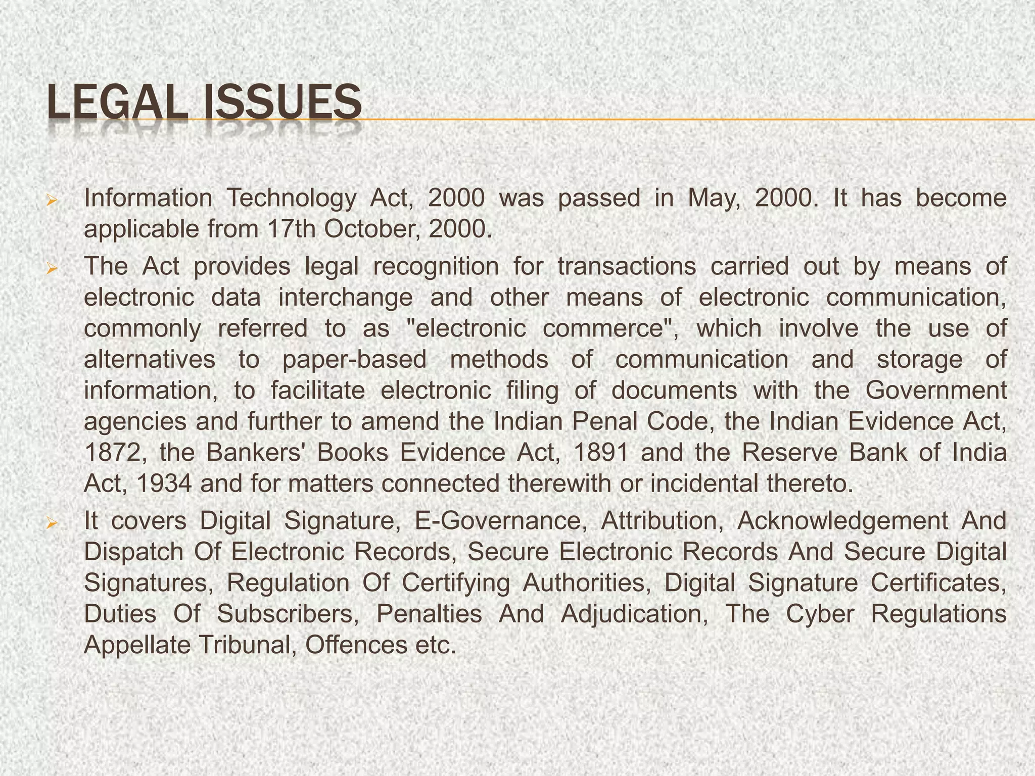 LEGAL ISSUES
 Information Technology Act, 2000 was passed in May, 2000. It has become
applicable from 17th October, 2000.
 The Act provides legal recognition for transactions carried out by means of
electronic data interchange and other means of electronic communication,
commonly referred to as "electronic commerce", which involve the use of
alternatives to paper-based methods of communication and storage of
information, to facilitate electronic filing of documents with the Government
agencies and further to amend the Indian Penal Code, the Indian Evidence Act,
1872, the Bankers' Books Evidence Act, 1891 and the Reserve Bank of India
Act, 1934 and for matters connected therewith or incidental thereto.
 It covers Digital Signature, E-Governance, Attribution, Acknowledgement And
Dispatch Of Electronic Records, Secure Electronic Records And Secure Digital
Signatures, Regulation Of Certifying Authorities, Digital Signature Certificates,
Duties Of Subscribers, Penalties And Adjudication, The Cyber Regulations
Appellate Tribunal, Offences etc.
 