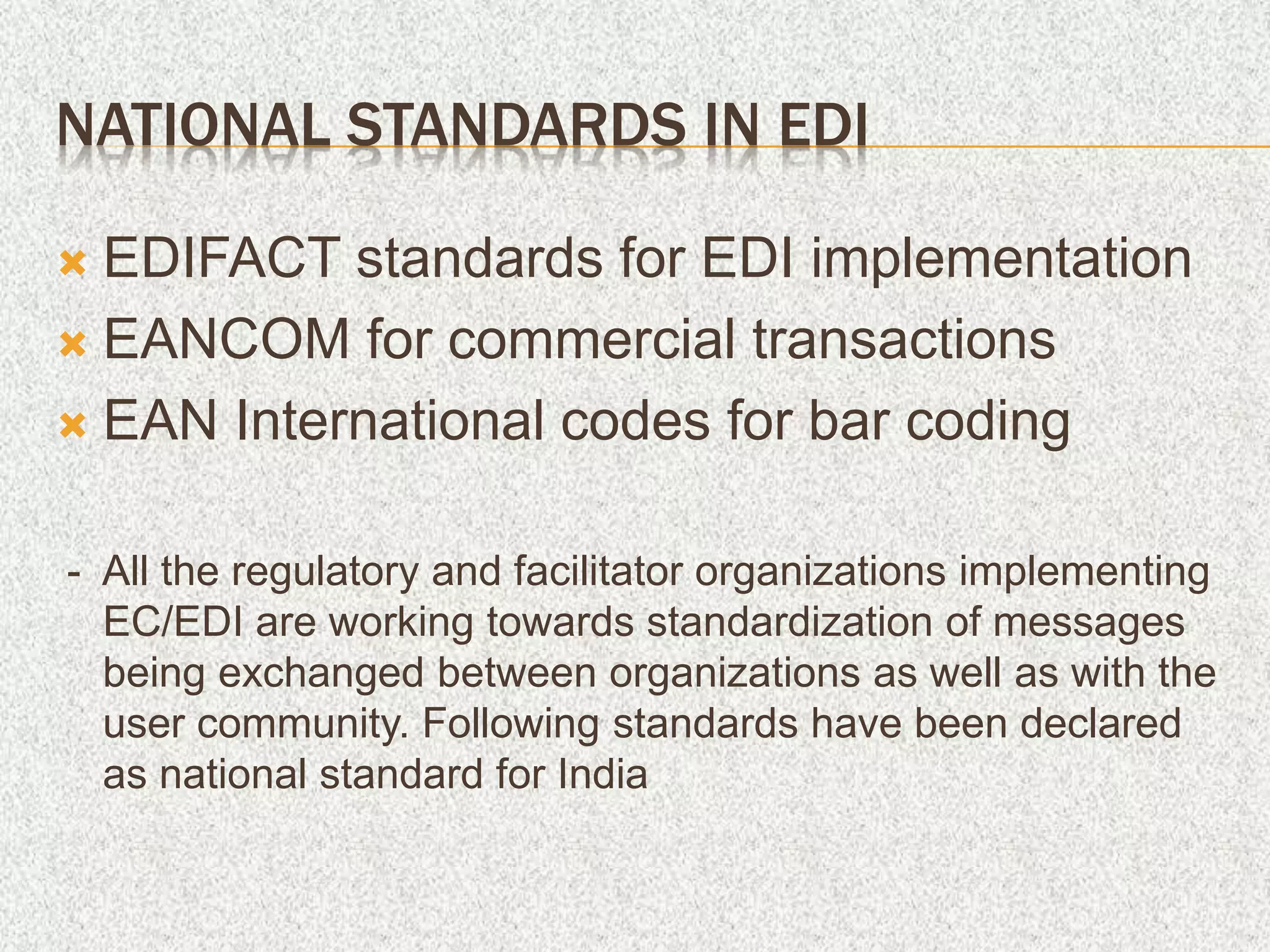 NATIONAL STANDARDS IN EDI
 EDIFACT standards for EDI implementation
 EANCOM for commercial transactions
 EAN International codes for bar coding
- All the regulatory and facilitator organizations implementing
EC/EDI are working towards standardization of messages
being exchanged between organizations as well as with the
user community. Following standards have been declared
as national standard for India
 
