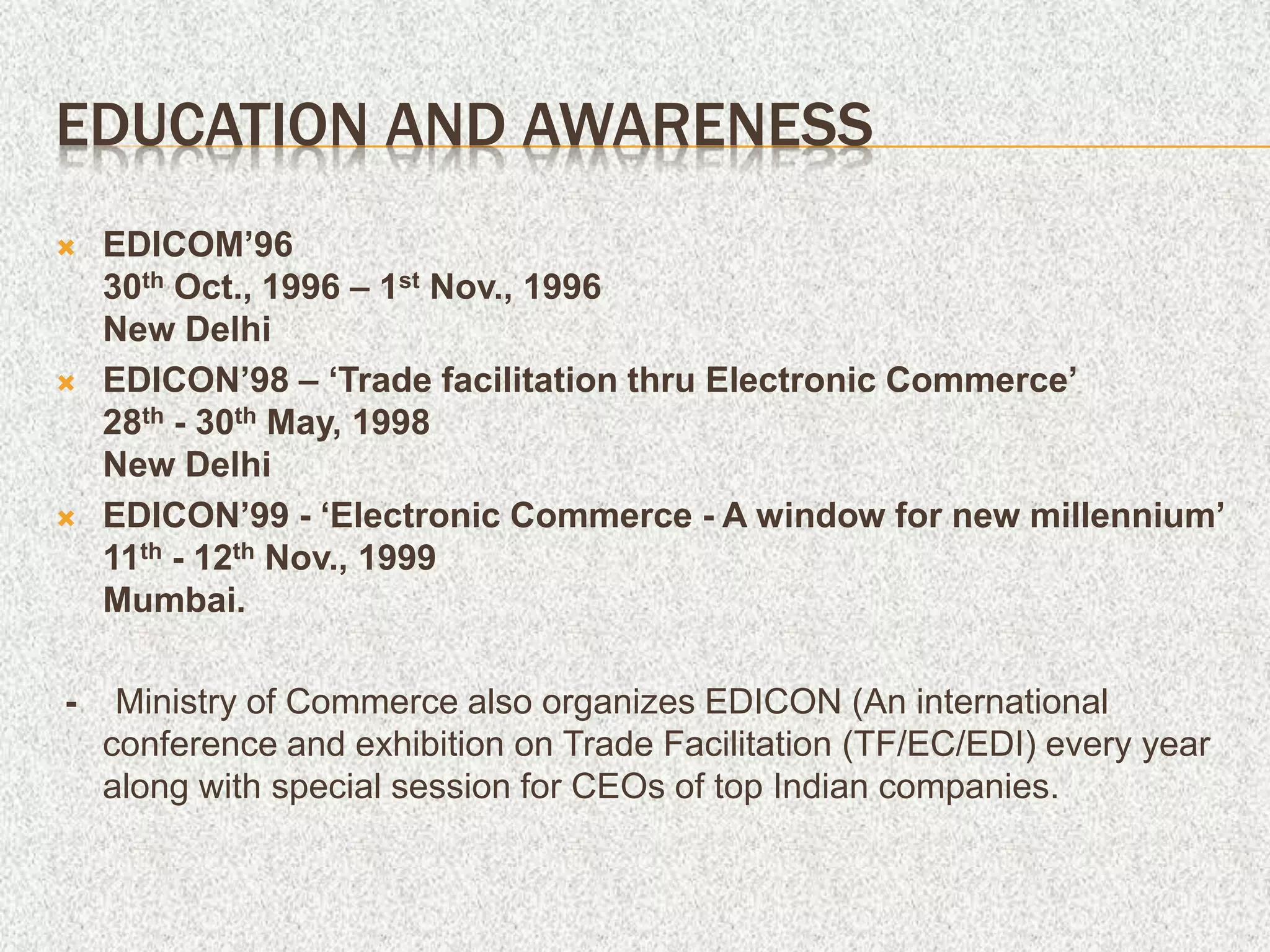 EDUCATION AND AWARENESS
 EDICOM’96
30th Oct., 1996 – 1st Nov., 1996
New Delhi
 EDICON’98 – ‘Trade facilitation thru Electronic Commerce’
28th - 30th May, 1998
New Delhi
 EDICON’99 - ‘Electronic Commerce - A window for new millennium’
11th - 12th Nov., 1999
Mumbai.
- Ministry of Commerce also organizes EDICON (An international
conference and exhibition on Trade Facilitation (TF/EC/EDI) every year
along with special session for CEOs of top Indian companies.
 