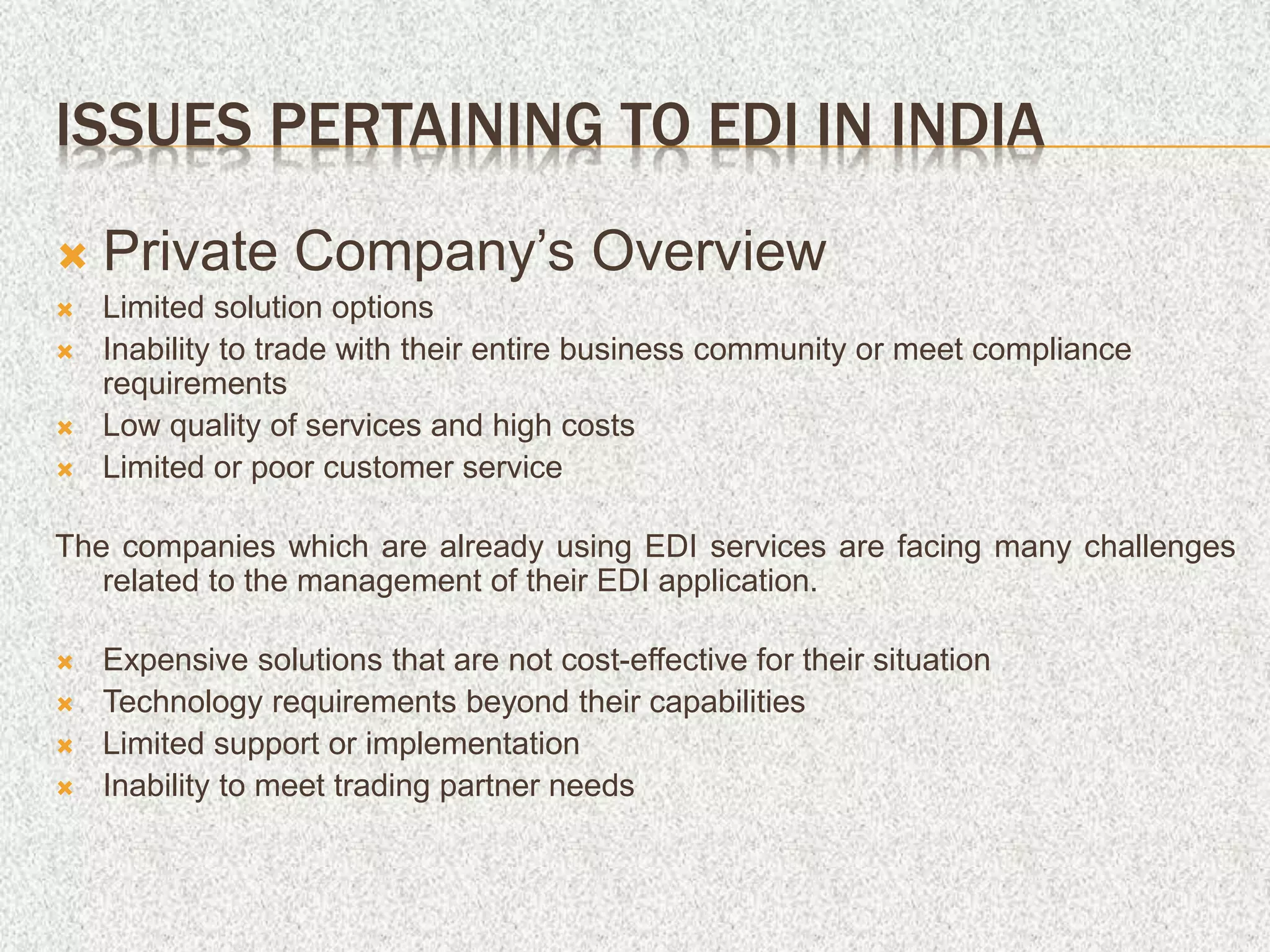 ISSUES PERTAINING TO EDI IN INDIA
 Private Company’s Overview
 Limited solution options
 Inability to trade with their entire business community or meet compliance
requirements
 Low quality of services and high costs
 Limited or poor customer service
The companies which are already using EDI services are facing many challenges
related to the management of their EDI application.
 Expensive solutions that are not cost-effective for their situation
 Technology requirements beyond their capabilities
 Limited support or implementation
 Inability to meet trading partner needs
 