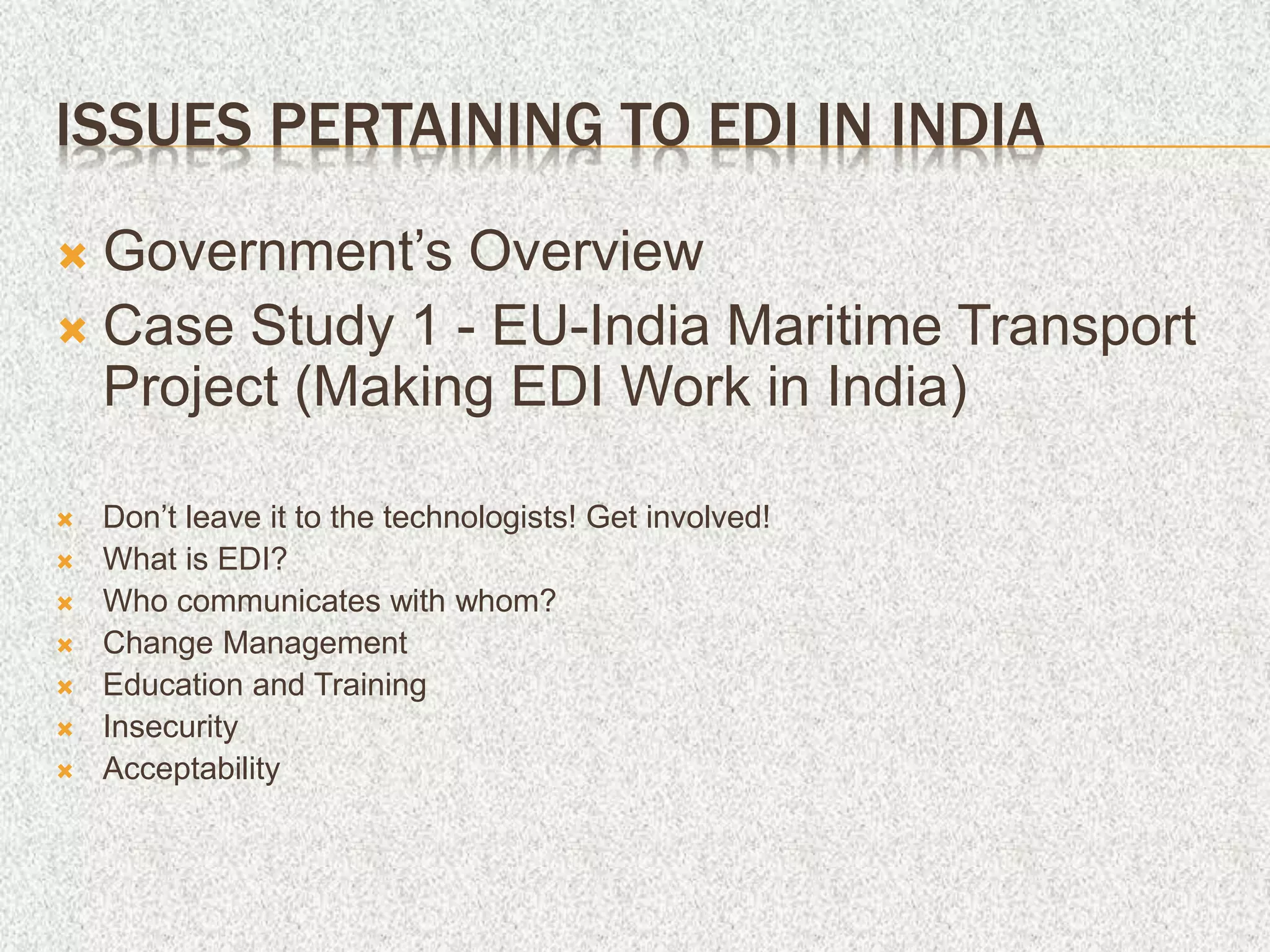 ISSUES PERTAINING TO EDI IN INDIA
 Government’s Overview
 Case Study 1 - EU-India Maritime Transport
Project (Making EDI Work in India)
 Don’t leave it to the technologists! Get involved!
 What is EDI?
 Who communicates with whom?
 Change Management
 Education and Training
 Insecurity
 Acceptability
 
