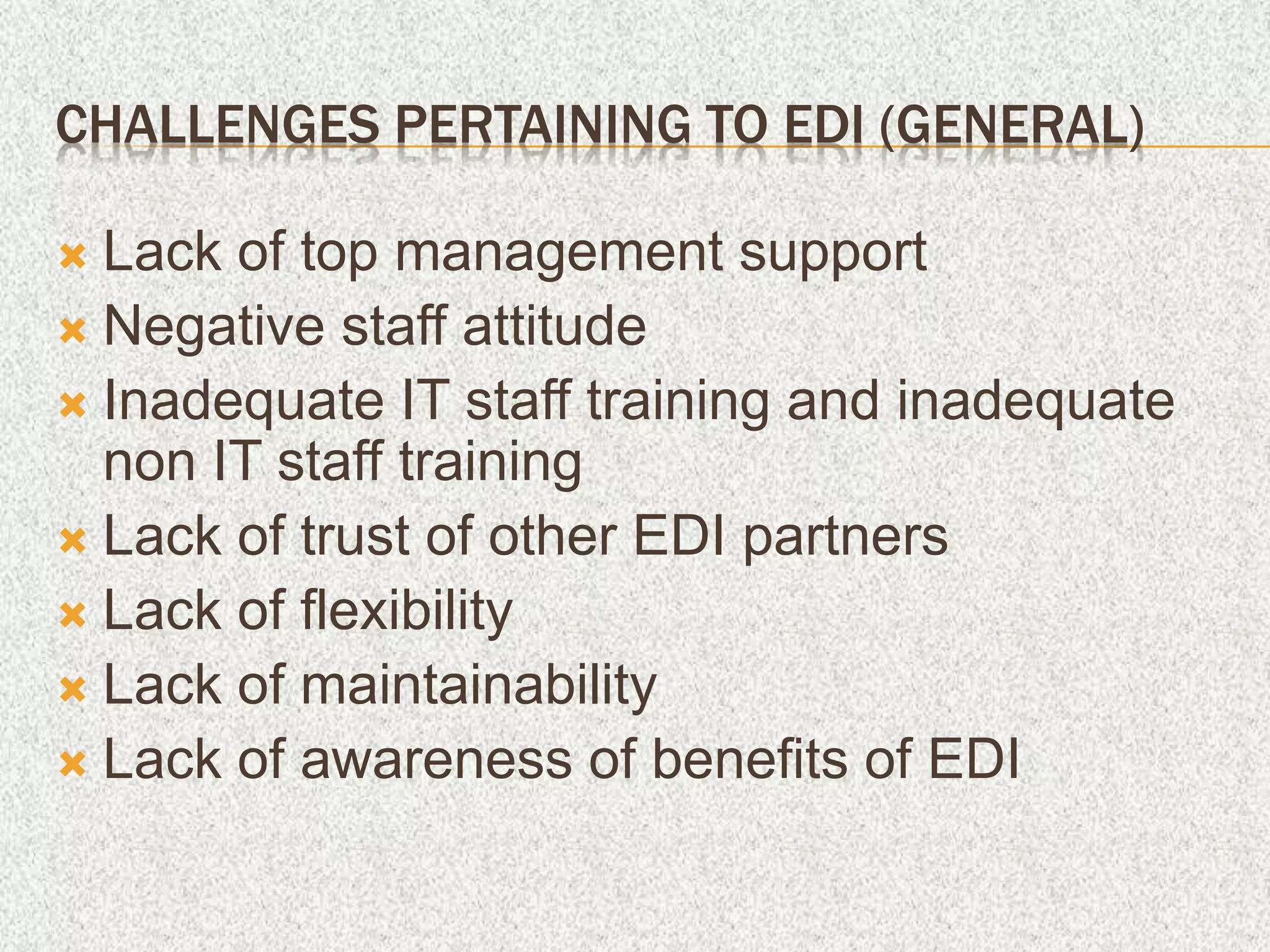 CHALLENGES PERTAINING TO EDI (GENERAL)
 Lack of top management support
 Negative staff attitude
 Inadequate IT staff training and inadequate
non IT staff training
 Lack of trust of other EDI partners
 Lack of flexibility
 Lack of maintainability
 Lack of awareness of benefits of EDI
 