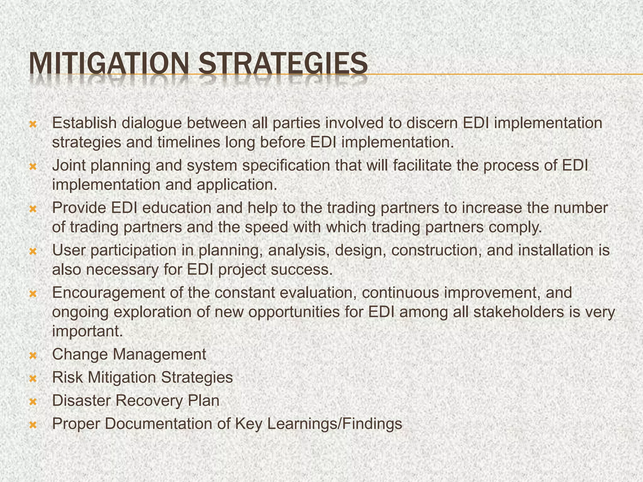 MITIGATION STRATEGIES
 Establish dialogue between all parties involved to discern EDI implementation
strategies and timelines long before EDI implementation.
 Joint planning and system specification that will facilitate the process of EDI
implementation and application.
 Provide EDI education and help to the trading partners to increase the number
of trading partners and the speed with which trading partners comply.
 User participation in planning, analysis, design, construction, and installation is
also necessary for EDI project success.
 Encouragement of the constant evaluation, continuous improvement, and
ongoing exploration of new opportunities for EDI among all stakeholders is very
important.
 Change Management
 Risk Mitigation Strategies
 Disaster Recovery Plan
 Proper Documentation of Key Learnings/Findings
 