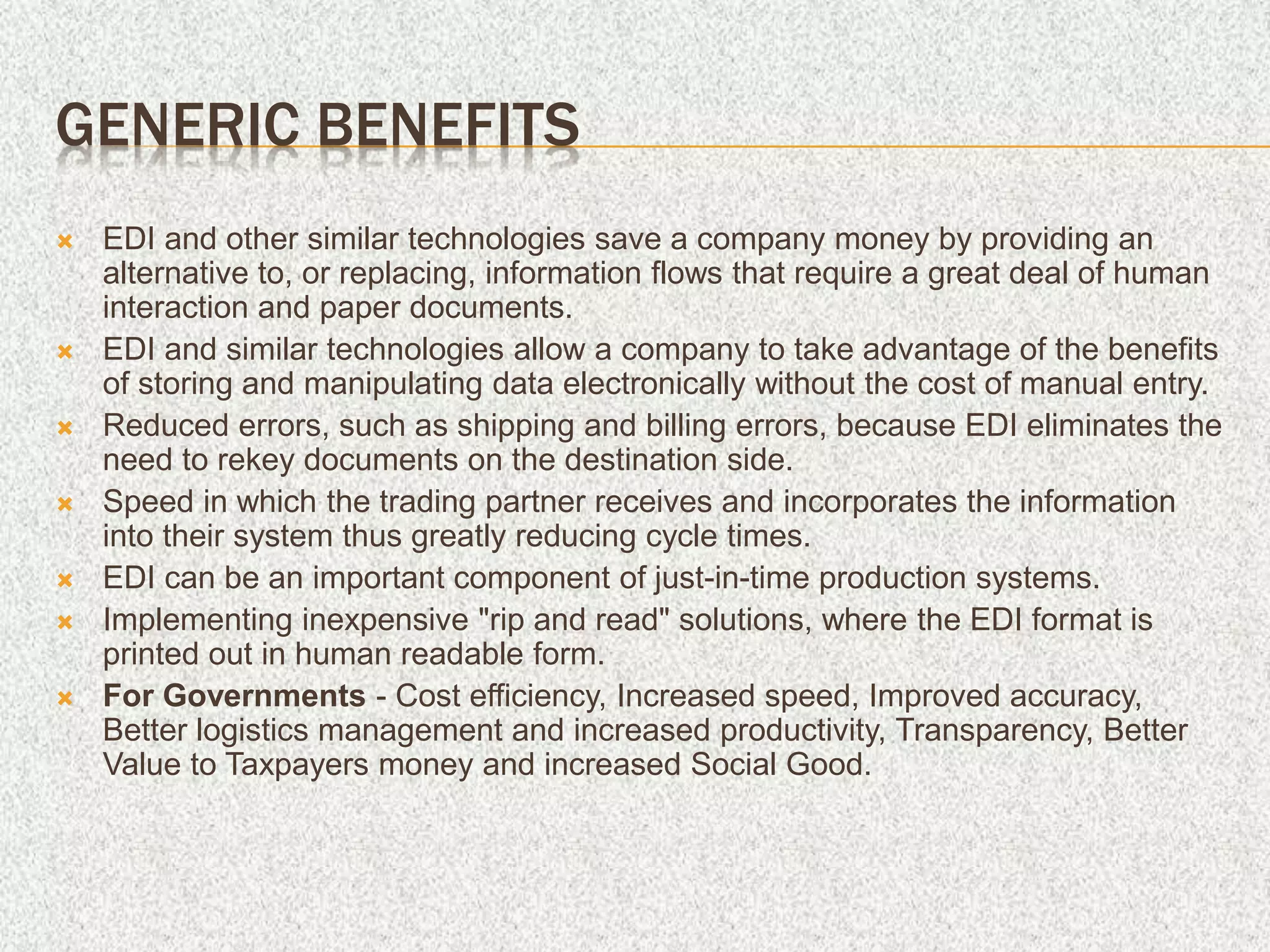 GENERIC BENEFITS
 EDI and other similar technologies save a company money by providing an
alternative to, or replacing, information flows that require a great deal of human
interaction and paper documents.
 EDI and similar technologies allow a company to take advantage of the benefits
of storing and manipulating data electronically without the cost of manual entry.
 Reduced errors, such as shipping and billing errors, because EDI eliminates the
need to rekey documents on the destination side.
 Speed in which the trading partner receives and incorporates the information
into their system thus greatly reducing cycle times.
 EDI can be an important component of just-in-time production systems.
 Implementing inexpensive "rip and read" solutions, where the EDI format is
printed out in human readable form.
 For Governments - Cost efficiency, Increased speed, Improved accuracy,
Better logistics management and increased productivity, Transparency, Better
Value to Taxpayers money and increased Social Good.
 