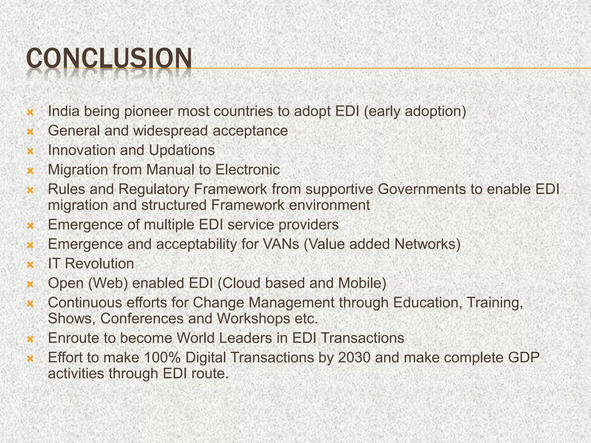 CONCLUSION
 India being pioneer most countries to adopt EDI (early adoption)
 General and widespread acceptance
 Innovation and Updations
 Migration from Manual to Electronic
 Rules and Regulatory Framework from supportive Governments to enable EDI
migration and structured Framework environment
 Emergence of multiple EDI service providers
 Emergence and acceptability for VANs (Value added Networks)
 IT Revolution
 Open (Web) enabled EDI (Cloud based and Mobile)
 Continuous efforts for Change Management through Education, Training,
Shows, Conferences and Workshops etc.
 Enroute to become World Leaders in EDI Transactions
 Effort to make 100% Digital Transactions by 2030 and make complete GDP
activities through EDI route.
 