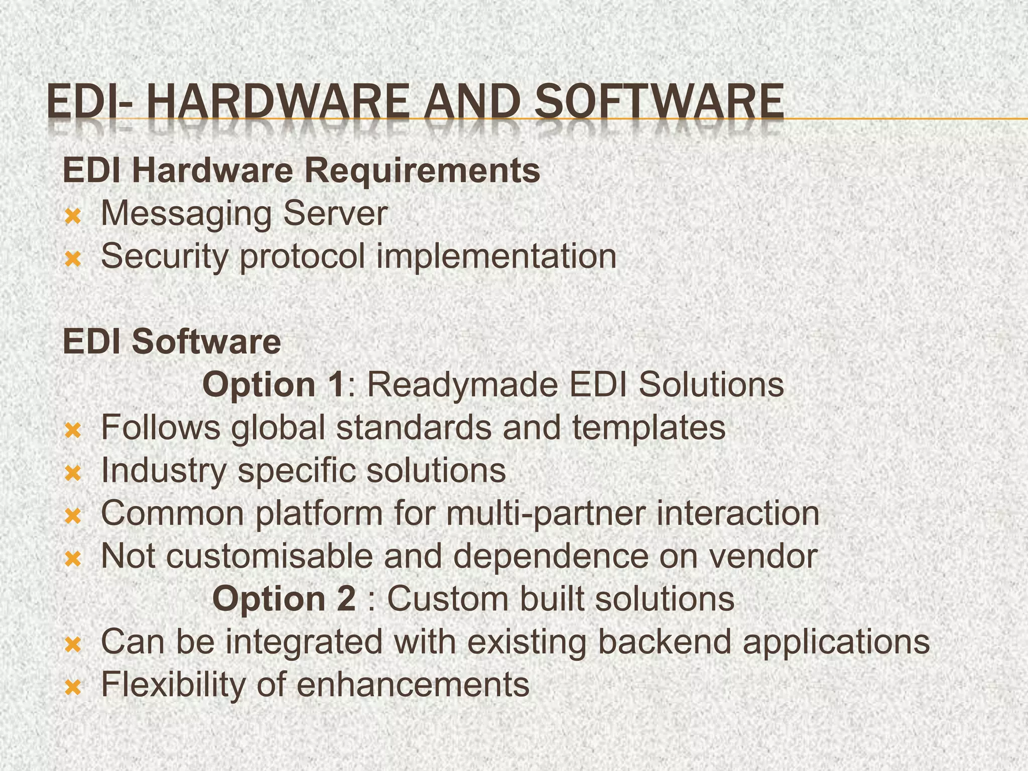 EDI- HARDWARE AND SOFTWARE
EDI Hardware Requirements
 Messaging Server
 Security protocol implementation
EDI Software
Option 1: Readymade EDI Solutions
 Follows global standards and templates
 Industry specific solutions
 Common platform for multi-partner interaction
 Not customisable and dependence on vendor
Option 2 : Custom built solutions
 Can be integrated with existing backend applications
 Flexibility of enhancements
 