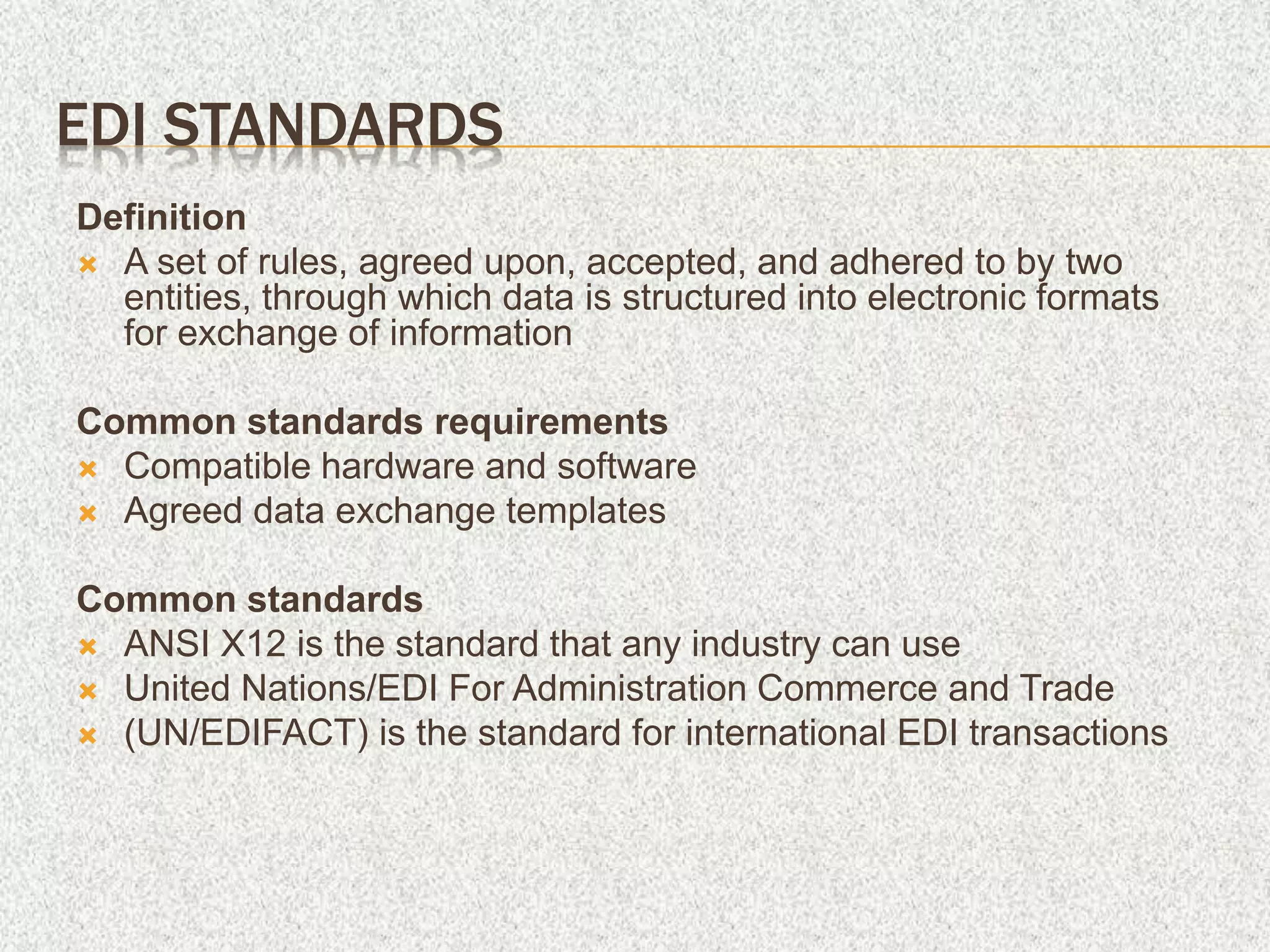 EDI STANDARDS
Definition
 A set of rules, agreed upon, accepted, and adhered to by two
entities, through which data is structured into electronic formats
for exchange of information
Common standards requirements
 Compatible hardware and software
 Agreed data exchange templates
Common standards
 ANSI X12 is the standard that any industry can use
 United Nations/EDI For Administration Commerce and Trade
 (UN/EDIFACT) is the standard for international EDI transactions
 