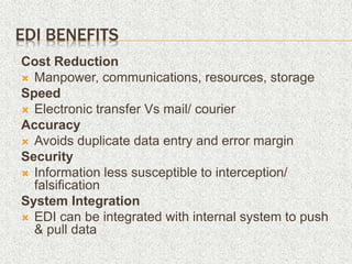 EDI BENEFITS
Cost Reduction
 Manpower, communications, resources, storage
Speed
 Electronic transfer Vs mail/ courier
Accuracy
 Avoids duplicate data entry and error margin
Security
 Information less susceptible to interception/
falsification
System Integration
 EDI can be integrated with internal system to push
& pull data
 