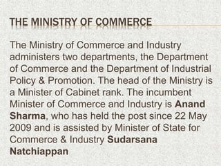 THE MINISTRY OF COMMERCE
The Ministry of Commerce and Industry
administers two departments, the Department
of Commerce and the Department of Industrial
Policy & Promotion. The head of the Ministry is
a Minister of Cabinet rank. The incumbent
Minister of Commerce and Industry is Anand
Sharma, who has held the post since 22 May
2009 and is assisted by Minister of State for
Commerce & Industry Sudarsana
Natchiappan
 
