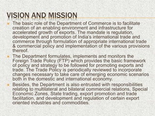 VISION AND MISSION
 The basic role of the Department of Commerce is to facilitate
creation of an enabling environment and infrastructure for
accelerated growth of exports. The mandate is regulation,
development and promotion of India’s international trade and
commerce through formulation of appropriate international trade
& commercial policy and implementation of the various provisions
thereof.
 The Department formulates, implements and monitors the
Foreign Trade Policy (FTP) which provides the basic framework
of policy and strategy to be followed for promoting exports and
trade. The Trade Policy is periodically reviewed to incorporate
changes necessary to take care of emerging economic scenarios
both in the domestic and international economy.
 Besides, the Department is also entrusted with responsibilities
relating to multilateral and bilateral commercial relations, Special
Economic Zones, State trading, export promotion and trade
facilitation, and development and regulation of certain export
oriented industries and commodities.
 
