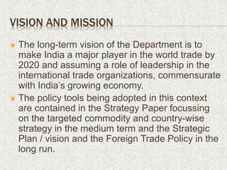 VISION AND MISSION
 The long-term vision of the Department is to
make India a major player in the world trade by
2020 and assuming a role of leadership in the
international trade organizations, commensurate
with India’s growing economy.
 The policy tools being adopted in this context
are contained in the Strategy Paper focussing
on the targeted commodity and country-wise
strategy in the medium term and the Strategic
Plan / vision and the Foreign Trade Policy in the
long run.
 