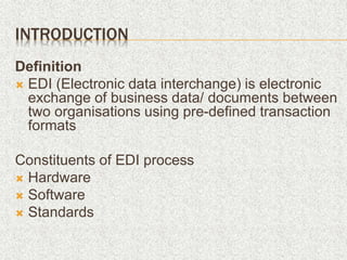 INTRODUCTION
Definition
 EDI (Electronic data interchange) is electronic
exchange of business data/ documents between
two organisations using pre-defined transaction
formats
Constituents of EDI process
 Hardware
 Software
 Standards
 