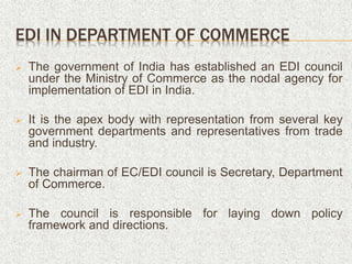 EDI IN DEPARTMENT OF COMMERCE
 The government of India has established an EDI council
under the Ministry of Commerce as the nodal agency for
implementation of EDI in India.
 It is the apex body with representation from several key
government departments and representatives from trade
and industry.
 The chairman of EC/EDI council is Secretary, Department
of Commerce.
 The council is responsible for laying down policy
framework and directions.
 