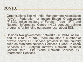 CONTD.
 Organisations like All India Management Association
(AIMA), Federation of Indian Export Organisation
(FIEO), Indian Institute of Foreign Trade (IIFT) and
National Informatics Centre (NIC) conduct training
programs for bringing out awareness about EDI.
 Besides two government networks i.e. VSNL of DoT
and NICENET of NIC, there are also a number of
private sector EDI service provider in the country
such as Mahindra Network Services, Global Telecom
Services Ltd., Satyam Infoway Network, Manipal
Control Data , IBM Global Network Services, GE
Information Services.
 