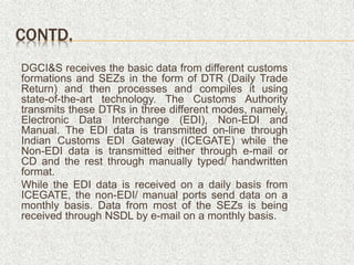 CONTD.
DGCI&S receives the basic data from different customs
formations and SEZs in the form of DTR (Daily Trade
Return) and then processes and compiles it using
state-of-the-art technology. The Customs Authority
transmits these DTRs in three different modes, namely,
Electronic Data Interchange (EDI), Non-EDI and
Manual. The EDI data is transmitted on-line through
Indian Customs EDI Gateway (ICEGATE) while the
Non-EDI data is transmitted either through e-mail or
CD and the rest through manually typed/ handwritten
format.
While the EDI data is received on a daily basis from
ICEGATE, the non-EDI/ manual ports send data on a
monthly basis. Data from most of the SEZs is being
received through NSDL by e-mail on a monthly basis.
 