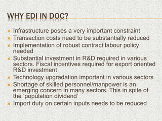 WHY EDI IN DOC?
 Infrastructure poses a very important constraint
 Transaction costs need to be substantially reduced
 Implementation of robust contract labour policy
needed
 Substantial investment in R&D required in various
sectors. Fiscal incentives required for export oriented
R&D investment
 Technology upgradation important in various sectors
 Shortage of skilled personnel/manpower is an
emerging concern in many sectors. This in spite of
the ‘population dividend’
 Import duty on certain inputs needs to be reduced
 