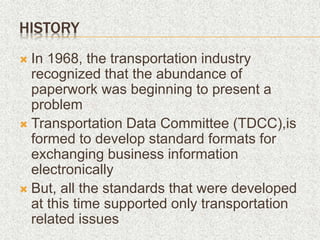 HISTORY
 In 1968, the transportation industry
recognized that the abundance of
paperwork was beginning to present a
problem
 Transportation Data Committee (TDCC),is
formed to develop standard formats for
exchanging business information
electronically
 But, all the standards that were developed
at this time supported only transportation
related issues
 