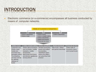 INTRODUCTION
 Electronic commerce (or e-commerce) encompasses all business conducted by
means of computer networks.
 