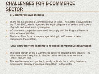 CHALLENGES FOR E-COMMERCE
SECTOR
e-Commerce laws in India
 There are no specific e-Commerce laws in India. The sector is governed by
the IT Act 2000, which regulates the legal obligations of sellers and buyers
of goods and services in cyberspace.
 e-Commerce companies also need to comply with banking and financial
laws, where applicable.
 The lack of law firms or lawyers specializing in e-Commerce laws
compounds the problem.
Low entry barriers leading to reduced competitive advantages
 The rapid growth of the e-Commerce sector is attracting new players. The
initial investment required to start an online venture is as low as a
US$10,000–20,000.
 This enables new companies to easily replicate the existing business
models and, thereby, increases competition in the sector
 