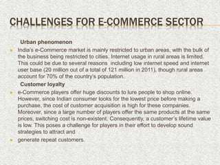CHALLENGES FOR E-COMMERCE SECTOR
Urban phenomenon
 India’s e-Commerce market is mainly restricted to urban areas, with the bulk of
the business being restricted to cities. Internet usage in rural areas is limited.
This could be due to several reasons including low internet speed and internet
user base (20 million out of a total of 121 million in 2011), though rural areas
account for 70% of the country’s population.
Customer loyalty
 e-Commerce players offer huge discounts to lure people to shop online.
However, since Indian consumer looks for the lowest price before making a
purchase, the cost of customer acquisition is high for these companies.
Moreover, since a large number of players offer the same products at the same
prices, switching cost is non-existent. Consequently, a customer’s lifetime value
is low. This poses a challenge for players in their effort to develop sound
strategies to attract and
 generate repeat customers.
 