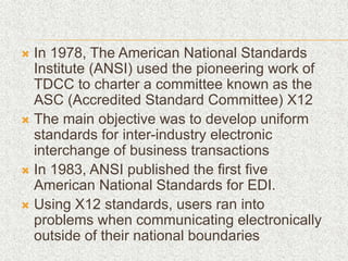  In 1978, The American National Standards
Institute (ANSI) used the pioneering work of
TDCC to charter a committee known as the
ASC (Accredited Standard Committee) X12
 The main objective was to develop uniform
standards for inter-industry electronic
interchange of business transactions
 In 1983, ANSI published the first five
American National Standards for EDI.
 Using X12 standards, users ran into
problems when communicating electronically
outside of their national boundaries
 