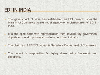 EDI IN INDIA
 The government of India has established an EDI council under the
Ministry of Commerce as the nodal agency for implementation of EDI in
India.
 It is the apex body with representation from several key government
departments and representatives from trade and industry.
 The chairman of EC/EDI council is Secretary, Department of Commerce.
 The council is responsible for laying down policy framework and
directions.
 