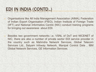  Organisations like All India Management Association (AIMA), Federation
of Indian Export Organisation (FIEO), Indian Institute of Foreign Trade
(IIFT) and National Informatics Centre (NIC) conduct training programs
for bringing out awareness about EDI.
 Besides two government networks i.e. VSNL of DoT and NICENET of
NIC, there are also a number of private sector EDI service provider in
the country such as Mahindra Network Services, Global Telecom
Services Ltd., Satyam Infoway Network, Manipal Control Data , IBM
Global Network Services, GE Information Services.
EDI IN INDIA (CONTD..)
 
