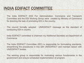 INDIA EDIFACT COMMITTEE
 The India EDIFACT (EDI For Administration, Commerce and Transport)
Committee and the EDI Working Group were created by Ministry of Commerce
for directing the task of promoting EDI in the country.
 The council formally adopted UN/EDIFACT message as the standard of
conducting EDI in country.
 India EDIFACT committee is chairman my Additional Secretary at Department of
Commerce.
 The India EDIFACT Committee (IEC) is responsible for formulating standards,
streamlining the procedures in line with UN/EDIFACT and maintain liaison with
UN/EDIFACT bodies.
 The working group is responsible for motivating various functionaries in the
government and ensure scheduled implementation of program.
 