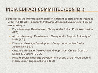To address all the information needed on different sectors and its interface
with UN/EDIFACT standards following Message Development Groups
are working :–
 Ports Message Development Group under Indian Ports Association
(IPA)
 Airports Message Development Group under Airports Authority of
India (AAI)
 Financial Message Development Group under Indian Banks
Association (IBA)
 Customs Message Development Group under Central Board of
Excise & Custom (CBEC)
 Private Sector Message Development Group under Federation of
Indian Export Organisations (FIEO)
INDIA EDIFACT COMMITTEE (CONTD..)
 