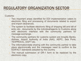 REGULATORY ORGANIZATION SECTOR
Customs:
 Two important areas identified for EDI implementation caters to
electronic filing and processing of documents related to export
and import clearances.
 The system to facilitate electronic filing of shipping bill and bill of
entry etc., documents by the individual/agents to Customs along
with electronic interface with the community partners for
message exchange.
 The community partners for customs system are broadly Banks,
Airlines, Airport Authority of India (AAI), AEPC, Sea Ports,
TEXPROCIL, DGFT etc.
 The information/data sharing with the community partner to take
place electronically and the messages need to confirm to the
EDIFACT standards adopted by the country.
 The manual submission of GR-1 form to be replaced by the
electronic copy.
 
