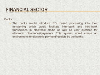 Banks:
 The banks would introduce EDI based processing into their
functioning which would facilitate inter-bank and intra-bank
transactions in electronic media as well as user interface for
electronic clearances/payments. This system would create an
environment for electronic payment/receipts by the banks.
FINANCIAL SECTOR
 