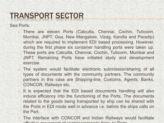 Sea Ports:
 There are eleven Ports (Calcutta, Chennai, Cochin, Tuticorin,
Mumbai, JNPT, Goa, New Mangalore, Vizag, Kandla and Paradip)
which are required to implement EDI based processing. However,
during the first phase six container handling ports were taken up.
These ports are Calcutta, Chennai, Cochin, Tuticorin, Mumbai and
JNPT. Remaining Ports have initiated study and development
exercise.
 The system would facilitate electronic submission/sharing of all
types of documents with the community partners. The community
partners in this case are Shipping-line, Customs, Agents, Banks,
CONCOR, Railways etc.
 It is expected that the EDI based documents handling will also
induce efficiency into the functioning of the Ports. The documents
related to the goods being transported by ship can be shared with
the Ports in EDI mode well in advance i.e. before the ships calls on
the Port.
 The interface with CONCOR and Indian Railways would facilitate
TRANSPORT SECTOR
 