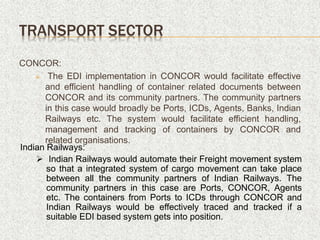 CONCOR:
 The EDI implementation in CONCOR would facilitate effective
and efficient handling of container related documents between
CONCOR and its community partners. The community partners
in this case would broadly be Ports, ICDs, Agents, Banks, Indian
Railways etc. The system would facilitate efficient handling,
management and tracking of containers by CONCOR and
related organisations.
TRANSPORT SECTOR
Indian Railways:
 Indian Railways would automate their Freight movement system
so that a integrated system of cargo movement can take place
between all the community partners of Indian Railways. The
community partners in this case are Ports, CONCOR, Agents
etc. The containers from Ports to ICDs through CONCOR and
Indian Railways would be effectively traced and tracked if a
suitable EDI based system gets into position.
 