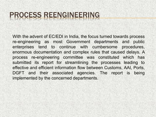 PROCESS REENGINEERING
With the advent of EC/EDI in India, the focus turned towards process
re-engineering as most Government departments and public
enterprises tend to continue with cumbersome procedures,
enormous documentation and complex rules that caused delays. A
process re-engineering committee was constituted which has
submitted its report for streamlining the processes leading to
effective and efficient information flow between Customs, AAI, Ports,
DGFT and their associated agencies. The report is being
implemented by the concerned departments.
 