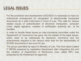 LEGAL ISSUES
 For the promotion and development of EC/EDI it is necessary to have an
institutional arrangement for recognition of electronically transacted
documents as a valid instrument in Court of Law. This calls for various
related issues of authentication of electronic transaction, computer
crime, digital signature, creation of certification authority etc., to be
handled.
 In order to handle these issues an inter-ministerial committee under the
Department of Commerce has gone into the details of the legal issues,
which need to be addressed for electronic commerce and the
amendments required in the various India Acts for the admissibility of
EC/EDI documents in the court of Law.
 The group submitted its report to Ministry of Law. The final report (called
IT Bill’99) prepared by Legislative Department after integrating this and
the initiative of Department of Electronics (now called MIT) was
presented to the Parliament for approval.
 
