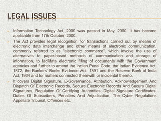 LEGAL ISSUES
 Information Technology Act, 2000 was passed in May, 2000. It has become
applicable from 17th October, 2000.
 The Act provides legal recognition for transactions carried out by means of
electronic data interchange and other means of electronic communication,
commonly referred to as "electronic commerce", which involve the use of
alternatives to paper-based methods of communication and storage of
information, to facilitate electronic filing of documents with the Government
agencies and further to amend the Indian Penal Code, the Indian Evidence Act,
1872, the Bankers' Books Evidence Act, 1891 and the Reserve Bank of India
Act, 1934 and for matters connected therewith or incidental thereto.
 It covers Digital Signature, E-Governance, Attribution, Acknowledgement And
Dispatch Of Electronic Records, Secure Electronic Records And Secure Digital
Signatures, Regulation Of Certifying Authorities, Digital Signature Certificates,
Duties Of Subscribers, Penalties And Adjudication, The Cyber Regulations
Appellate Tribunal, Offences etc.
 
