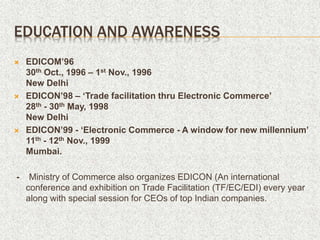 EDUCATION AND AWARENESS
 EDICOM’96
30th Oct., 1996 – 1st Nov., 1996
New Delhi
 EDICON’98 – ‘Trade facilitation thru Electronic Commerce’
28th - 30th May, 1998
New Delhi
 EDICON’99 - ‘Electronic Commerce - A window for new millennium’
11th - 12th Nov., 1999
Mumbai.
- Ministry of Commerce also organizes EDICON (An international
conference and exhibition on Trade Facilitation (TF/EC/EDI) every year
along with special session for CEOs of top Indian companies.
 