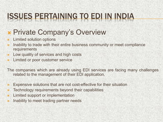ISSUES PERTAINING TO EDI IN INDIA
 Private Company’s Overview
 Limited solution options
 Inability to trade with their entire business community or meet compliance
requirements
 Low quality of services and high costs
 Limited or poor customer service
The companies which are already using EDI services are facing many challenges
related to the management of their EDI application.
 Expensive solutions that are not cost-effective for their situation
 Technology requirements beyond their capabilities
 Limited support or implementation
 Inability to meet trading partner needs
 