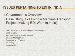 ISSUES PERTAINING TO EDI IN INDIA
 Government’s Overview
 Case Study 1 - EU-India Maritime Transport
Project (Making EDI Work in India)
 Don’t leave it to the technologists! Get involved!
 What is EDI?
 Who communicates with whom?
 Change Management
 Education and Training
 Insecurity
 Acceptability
 