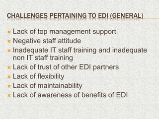 CHALLENGES PERTAINING TO EDI (GENERAL)
 Lack of top management support
 Negative staff attitude
 Inadequate IT staff training and inadequate
non IT staff training
 Lack of trust of other EDI partners
 Lack of flexibility
 Lack of maintainability
 Lack of awareness of benefits of EDI
 